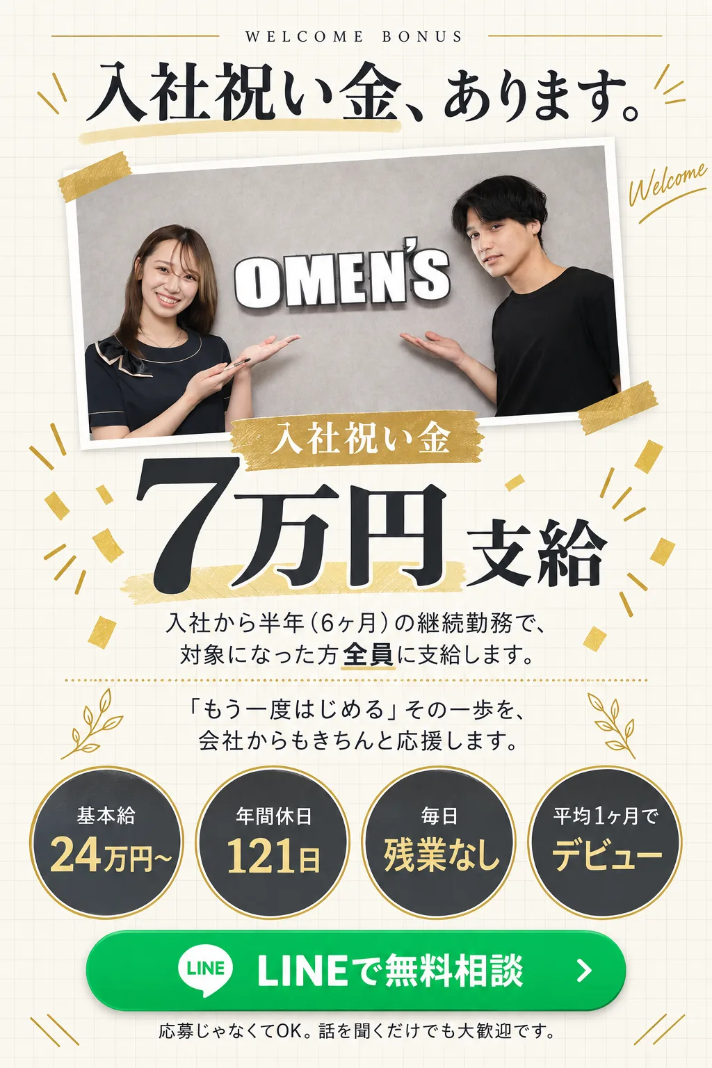 WELCOME BONUS／入社祝い金、あります。／入社祝い金 7万円 支給／入社から半年（6ヶ月）の継続勤務で、対象になった方全員に支給します。／「もう一度はじめる」その一歩を、会社からもきちんと応援します。／基本給 / 24万円〜／年間休日 / 121日／毎日 / 残業なし／平均1ヶ月で / デビュー／LINEで無料相談／応募じゃなくてOK。話を聞くだけでも大歓迎です。
