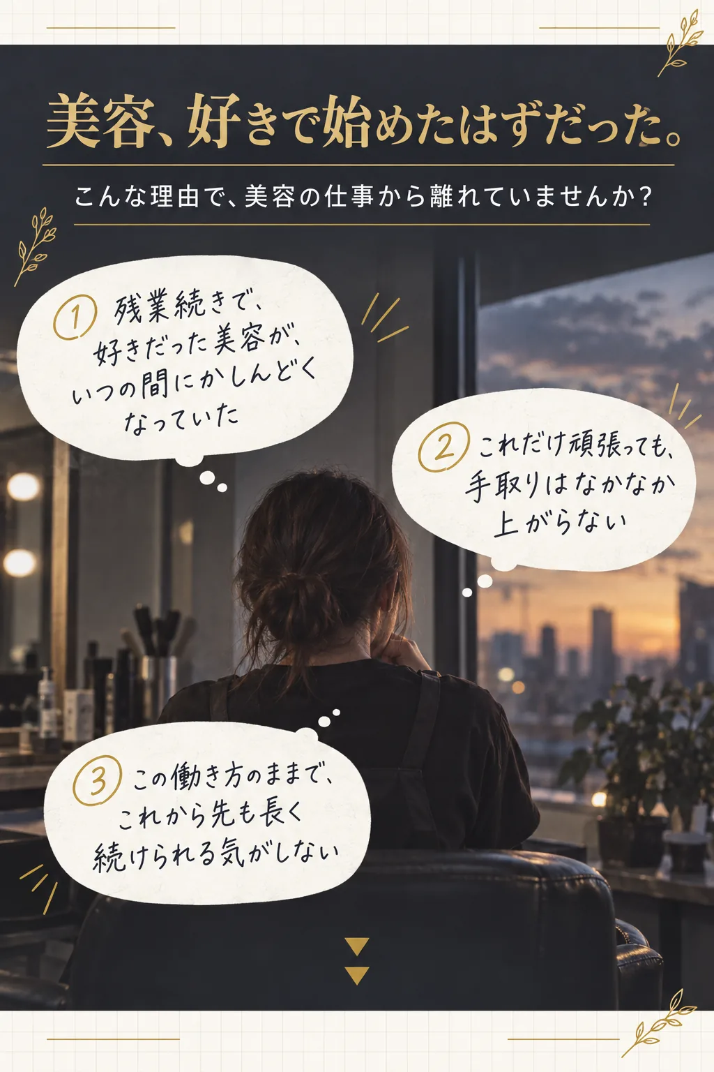 美容、好きで始めたはずだった。／こんな理由で、美容の仕事から離れていませんか？／① 残業続きで、好きだった美容が、いつの間にかしんどくなっていた／② これだけ頑張っても、手取りはなかなか上がらない／③ この働き方のままで、これから先も長く続けられる気がしない