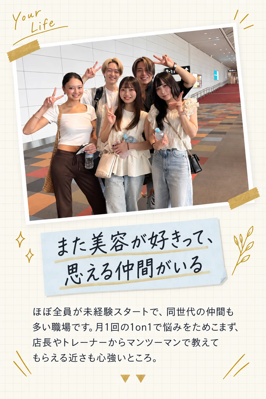 また美容が好きって、思える仲間がいる／ほぼ全員が未経験スタートで、同世代の仲間も多い職場です。月1回の1on1で悩みをためこまず、店長やトレーナーからマンツーマンで教えてもらえる近さも心強いところ。
