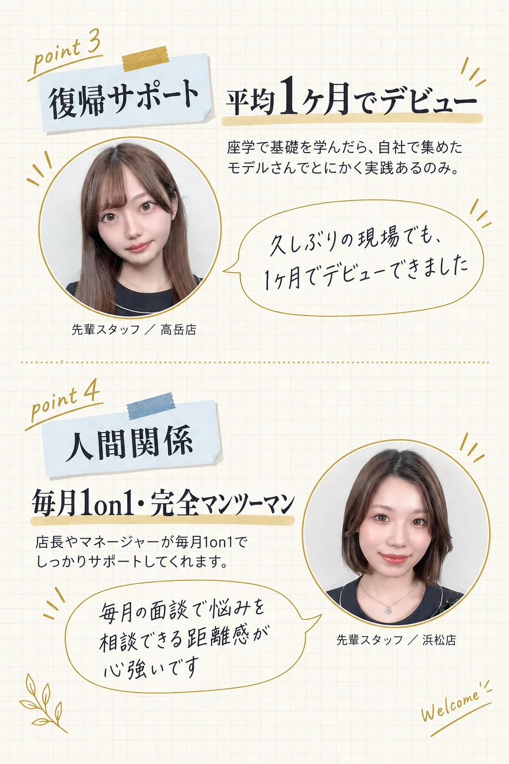 復帰サポート／平均1ヶ月でデビュー／座学で基礎を学んだら、自社で集めたモデルさんでとにかく実践あるのみ。／久しぶりの現場でも、1ヶ月でデビューできました／先輩スタッフ ／ 高岳店／人間関係／毎月1on1・完全マンツーマン／店長やマネージャーが毎月1on1でしっかりサポートしてくれます。／毎月の面談で悩みを相談できる距離感が心強いです／先輩スタッフ ／ 浜松店