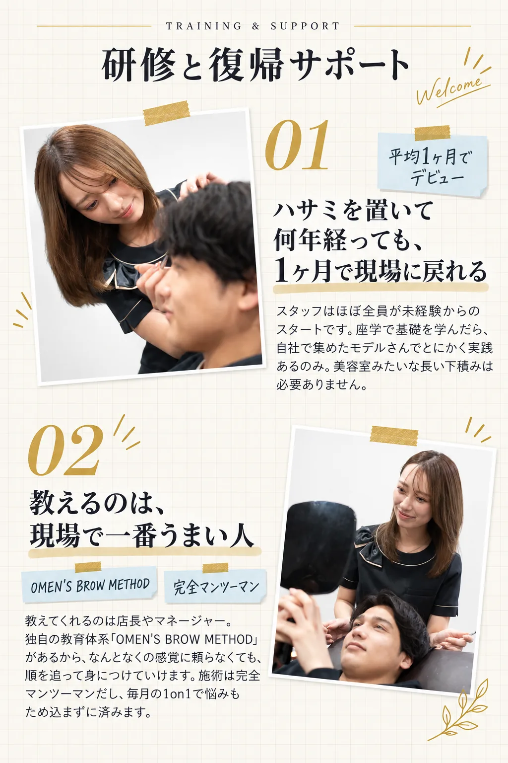 TRAINING & SUPPORT／研修と復帰サポート／ハサミを置いて何年経っても、1ヶ月で現場に戻れる／スタッフはほぼ全員が未経験からのスタートです。座学で基礎を学んだら、自社で集めたモデルさんでとにかく実践あるのみ。美容室みたいな長い下積みは必要ありません。／平均1ヶ月でデビュー／教えるのは、現場で一番うまい人／教えてくれるのは店長やマネージャー。独自の教育体系「OMEN'S BROW METHOD」があるから、なんとなくの感覚に頼らなくても、順を追って身につけていけます。施術は完全マンツーマンだし、毎月の1on1で悩みもため込まずに済みます。／OMEN'S BROW METHOD ／ 完全マンツーマン
