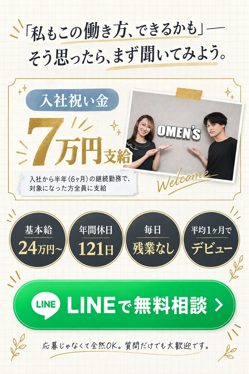 「私もこの働き方、できるかも」──／そう思ったら、まず聞いてみよう。／入社祝い金 7万円 支給 入社から半年（6ヶ月）の継続勤務で、対象になった方全員に支給／基本給 / 24万円〜／年間休日 / 121日／毎日 / 残業なし／平均1ヶ月で / デビュー／LINEで無料相談／応募じゃなくて全然OK。質問だけでも大歓迎です。
