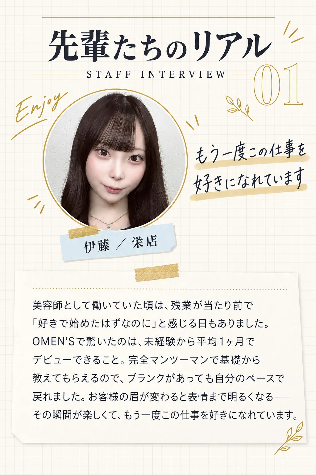先輩たちのリアル／STAFF INTERVIEW 01／伊藤 ／ 栄店／もう一度この仕事を好きになれています／美容師として働いていた頃は、残業が当たり前で「好きで始めたはずなのに」と感じる日もありました。OMEN'Sで驚いたのは、未経験から平均1ヶ月でデビューできること。完全マンツーマンで基礎から教えてもらえるので、ブランクがあっても自分のペースで戻れました。お客様の眉が変わると表情まで明るくなる——その瞬間が楽しくて、もう一度この仕事を好きになれています。