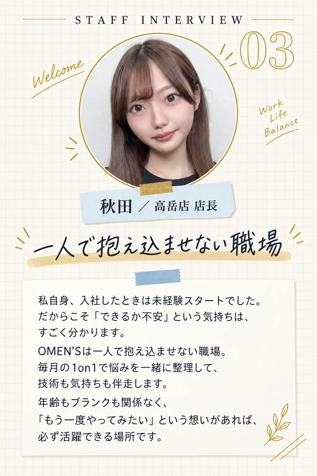 STAFF INTERVIEW 03／秋田 ／ 高岳店 店長／一人で抱え込ませない職場／私自身、入社したときは未経験スタートでした。だからこそ「できるか不安」という気持ちは、すごく分かります。OMEN'Sは一人で抱え込ませない職場。毎月の1on1で悩みを一緒に整理して、技術も気持ちも伴走します。年齢もブランクも関係なく、「もう一度やってみたい」という想いがあれば、必ず活躍できる場所です。