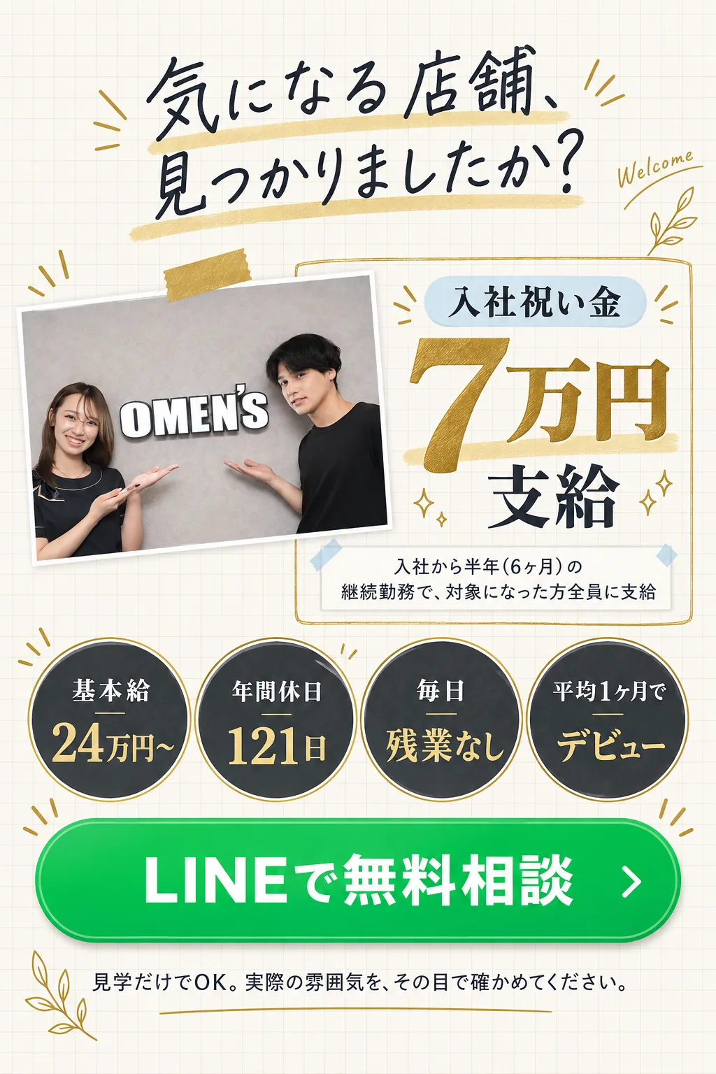 気になる店舗、見つかりましたか？／入社祝い金 7万円 支給 入社から半年（6ヶ月）の継続勤務で、対象になった方全員に支給／基本給 / 24万円〜／年間休日 / 121日／毎日 / 残業なし／平均1ヶ月で / デビュー／LINEで無料相談／見学だけでOK。実際の雰囲気を、その目で確かめてください。